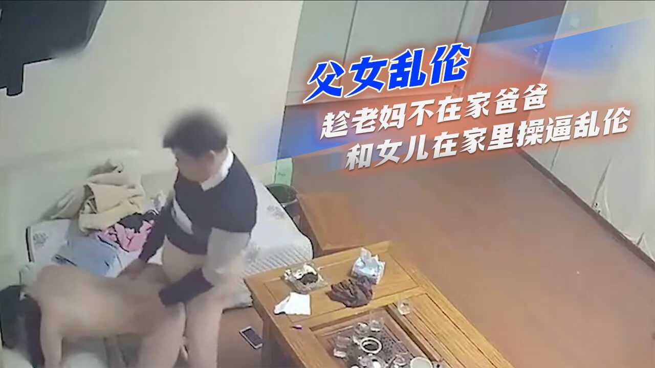 父女亂倫-趁老媽不在家爸爸和女兒在家里操逼亂倫