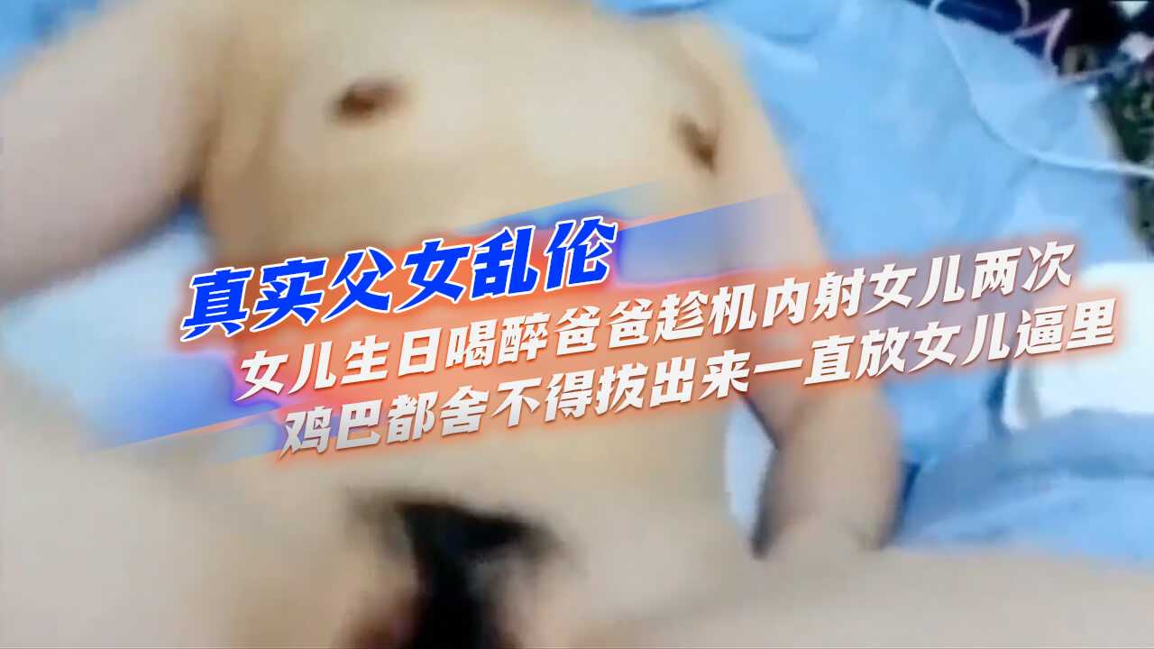 真實父女亂倫】女兒生日喝醉爸爸趁機內射女兒兩次，雞巴都舍不得拔出來，一直放女兒逼里