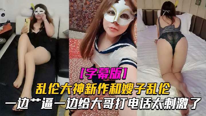 嫂子亂倫一邊操逼一邊給大哥電話太刺激了