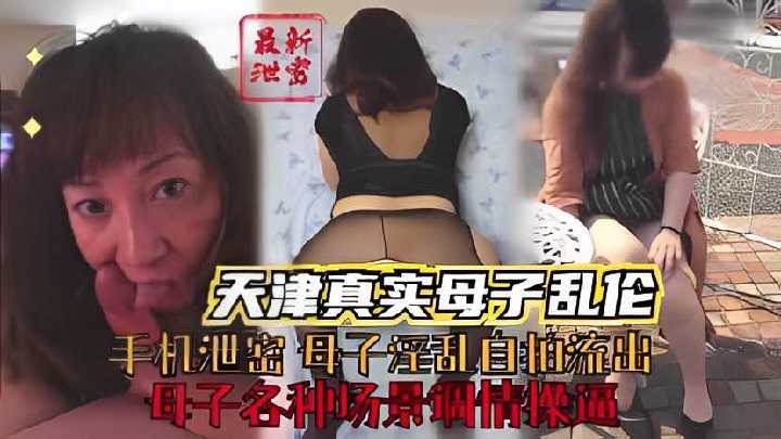 天津真實母子亂倫，母子各種場景調情操逼