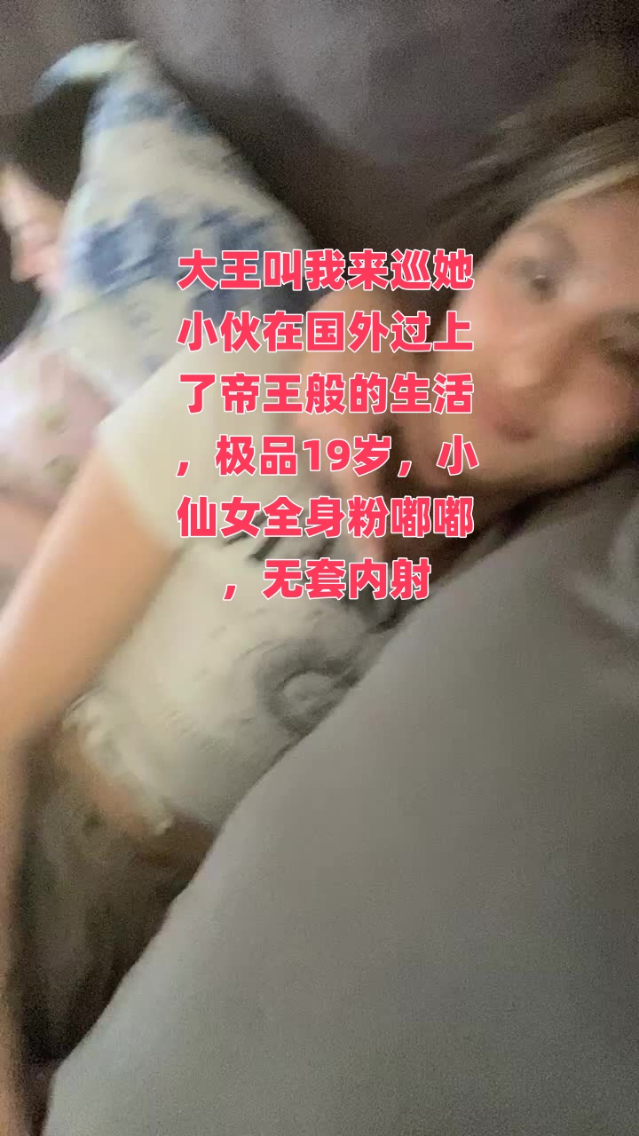 大王叫我來巡她小伙在國外過上了帝王般的生活，極品19歲，小仙女全身粉嘟嘟，無套內射