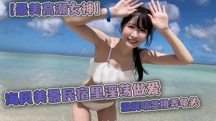 【最美高潮女神】Yua 海風美景民宿里淫盪做愛 溫潤吸莖挑弄龜頭 爆肏鮮嫩無毛白虎 女上位M腿羞恥內射涌出